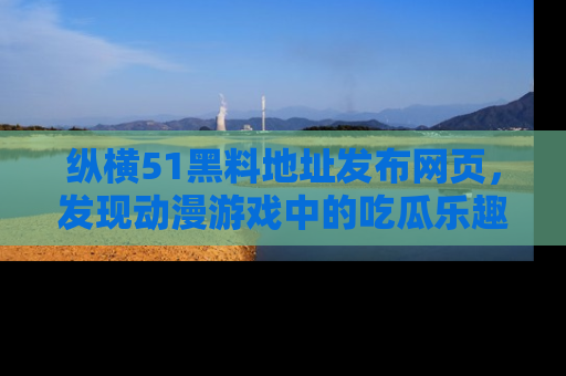 纵横51黑料地址发布网页,发现动漫游戏中的吃瓜乐趣