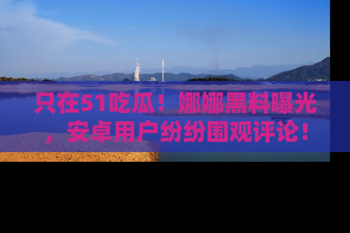 只在51吃瓜!娜娜黑料曝光,安卓用户纷纷围观评论!
