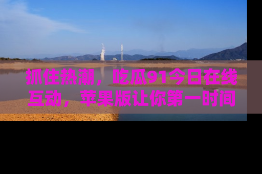 抓住热潮,吃瓜91今日在线互动,苹果版让你第一时间掌握信息!