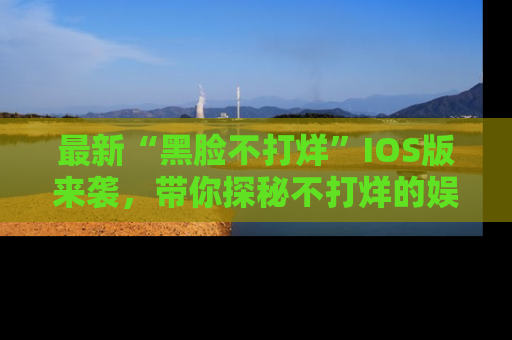 最新“黑脸不打烊”IOS版来袭,带你探秘不打烊的娱乐世界!