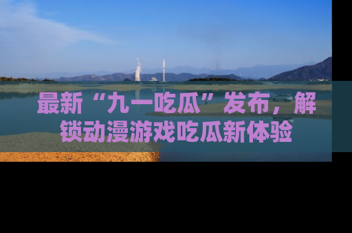 最新“九一吃瓜”发布,解锁动漫游戏吃瓜新体验