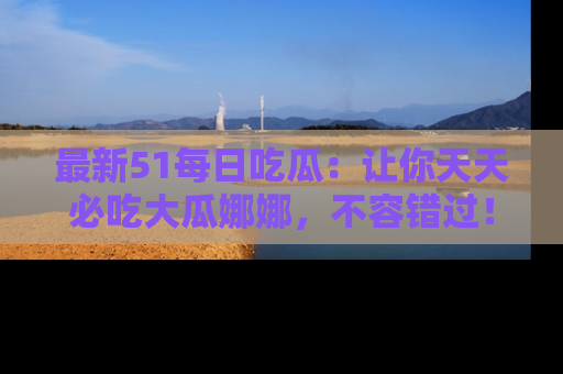 最新51每日吃瓜:让你天天必吃大瓜娜娜,不容错过!
