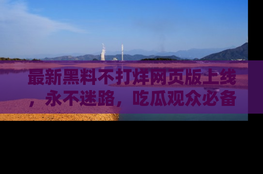 最新黑料不打烊网页版上线,永不迷路,吃瓜观众必备工具!