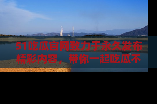 51吃瓜官网致力于永久发布精彩内容,带你一起吃瓜不停歇!
