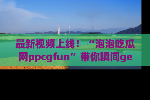 最新视频上线!“泡泡吃瓜网ppcgfun”带你瞬间get吃瓜圈的秘密
