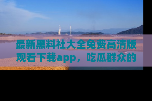 最新黑料社大全免费高清版观看下载app,吃瓜群众的必备神器