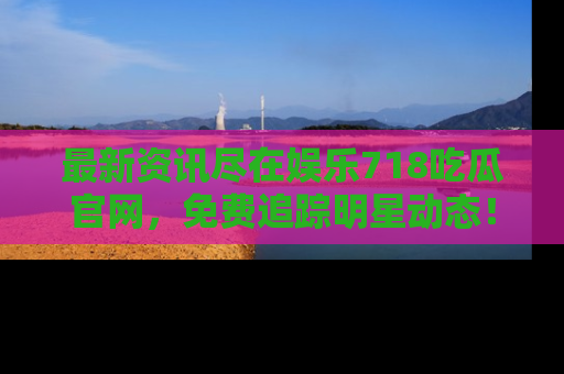 最新资讯尽在娱乐718吃瓜官网,免费追踪明星动态!