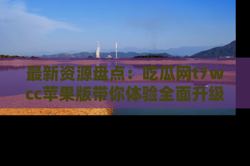 最新资源盘点:吃瓜网t7wcc苹果版带你体验全面升级