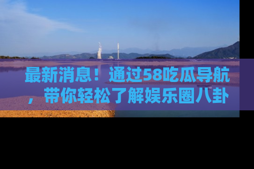 最新消息!通过58吃瓜导航,带你轻松了解娱乐圈八卦动态!