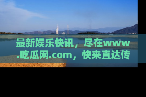 最新娱乐快讯,尽在www.吃瓜网.com,快来直达传送门收获惊喜吧!