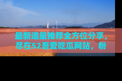 最新追星推荐全方位分享,尽在52吾爱吃瓜网站,粉丝必看